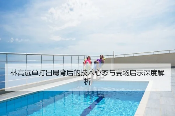 林高远单打出局背后的技术心态与赛场启示深度解析