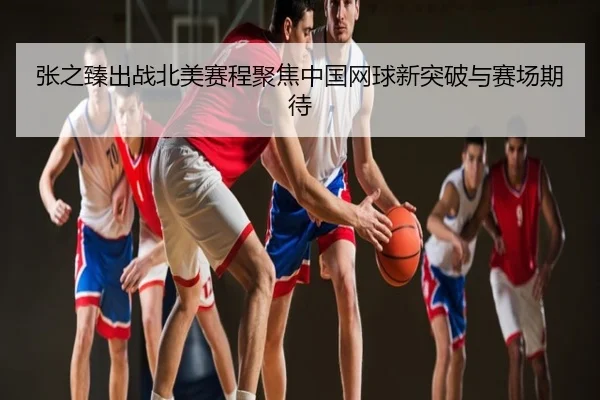 张之臻出战北美赛程聚焦中国网球新突破与赛场期待