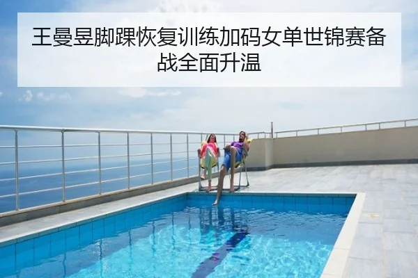 王曼昱脚踝恢复训练加码女单世锦赛备战全面升温