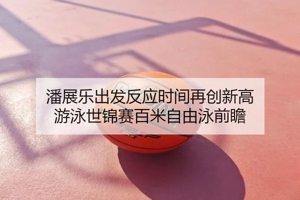 潘展乐出发反应时间再创新高 游泳世锦赛百米自由泳前瞻