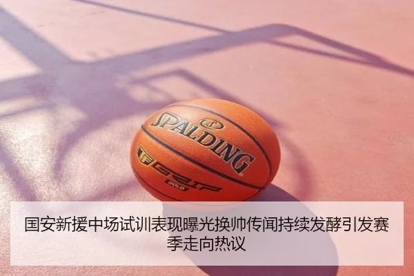 国安新援中场试训表现曝光换帅传闻持续发酵引发赛季走向热议