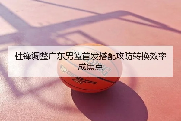 杜锋调整广东男篮首发搭配攻防转换效率成焦点