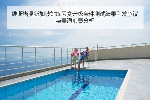 维斯塔潘新加坡站练习赛升级套件测试结果引发争议与赛道前景分析