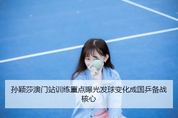 孙颖莎澳门站训练重点曝光发球变化成国乒备战核心