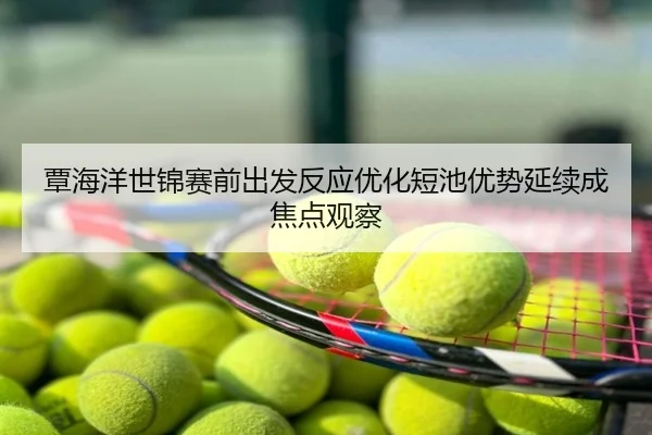 覃海洋世锦赛前出发反应优化短池优势延续成焦点观察
