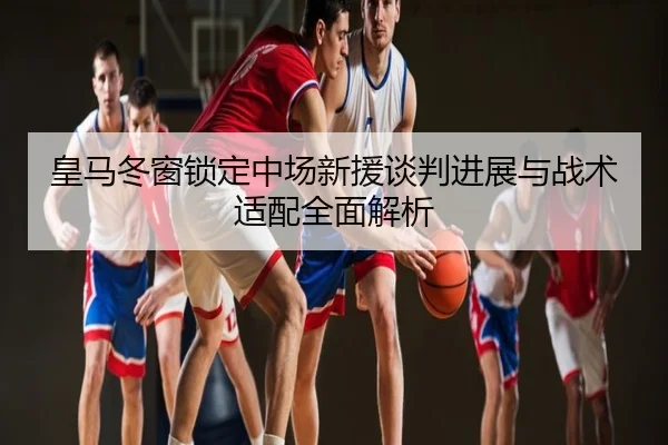 皇马冬窗锁定中场新援谈判进展与战术适配全面解析