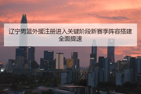 辽宁男篮外援注册进入关键阶段新赛季阵容搭建全面提速