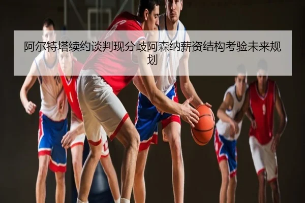 阿尔特塔续约谈判现分歧阿森纳薪资结构考验未来规划